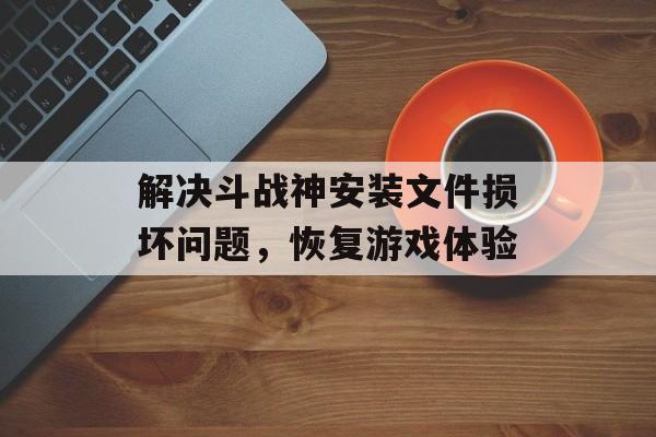 解决斗战神安装文件损坏问题，恢复游戏体验