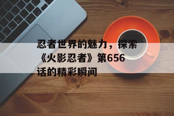 忍者世界的魅力，探索《火影忍者》第656话的精彩瞬间