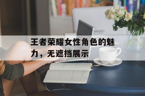 王者荣耀女性角色的魅力，无遮挡展示
