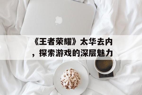 《王者荣耀》太华去内，探索游戏的深层魅力