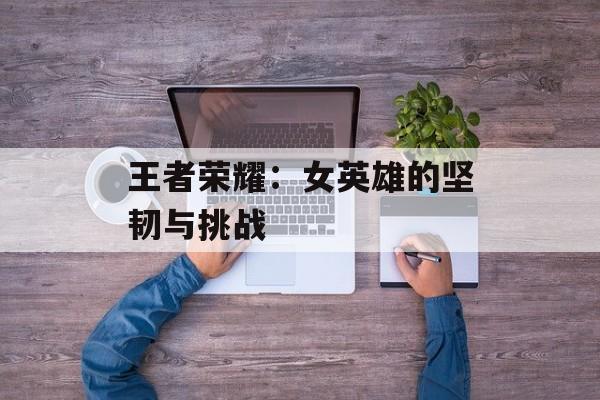 王者荣耀：女英雄的坚韧与挑战