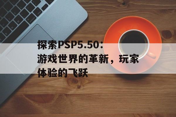 探索PSP5.50：游戏世界的革新，玩家体验的飞跃