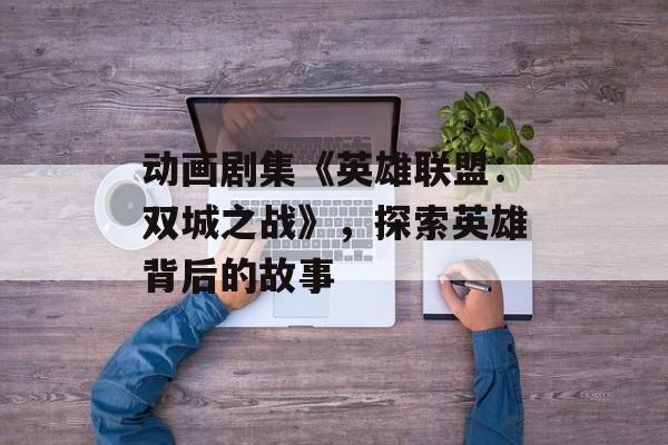 动画剧集《英雄联盟：双城之战》，探索英雄背后的故事