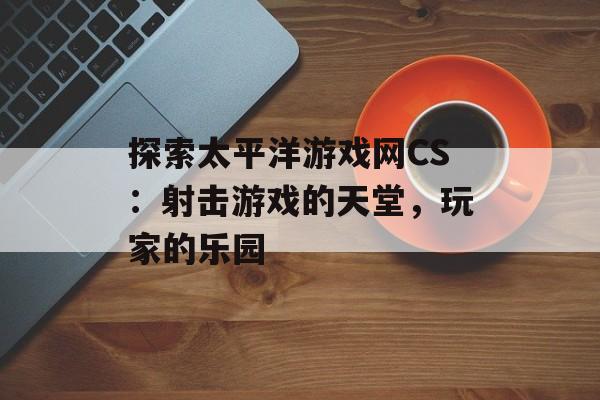 探索太平洋游戏网CS：射击游戏的天堂，玩家的乐园