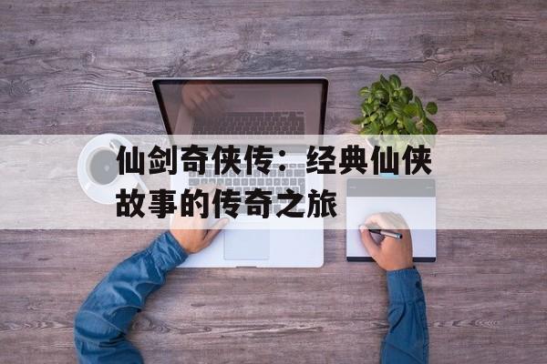 仙剑奇侠传：经典仙侠故事的传奇之旅