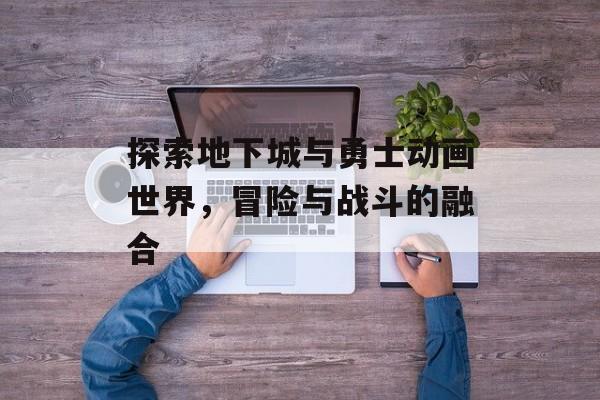 探索地下城与勇士动画世界，冒险与战斗的融合