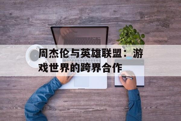周杰伦与英雄联盟：游戏世界的跨界合作