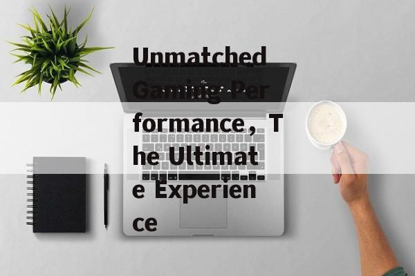 Unmatched Gaming Performance，The Ultimate Experience