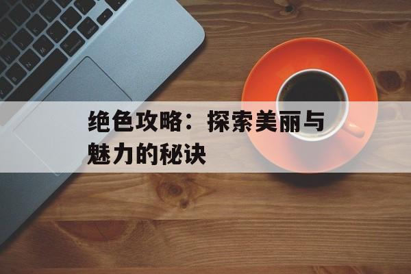绝色攻略：探索美丽与魅力的秘诀