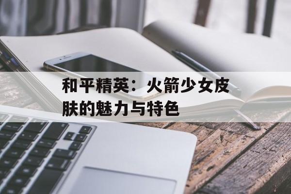 和平精英：火箭少女皮肤的魅力与特色