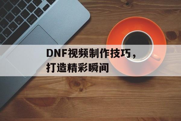 DNF视频制作技巧，打造精彩瞬间
