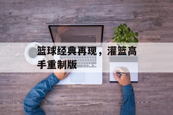 篮球经典再现，灌篮高手重制版