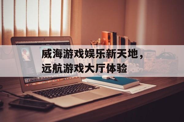 威海游戏娱乐新天地，远航游戏大厅体验