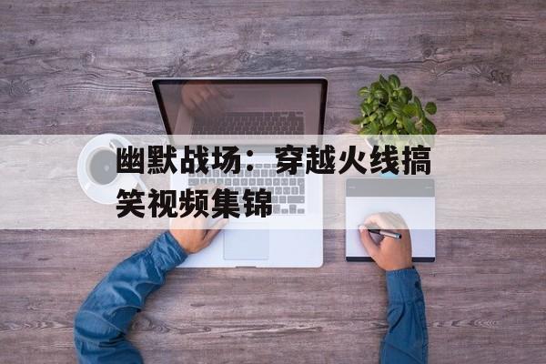 幽默战场：穿越火线搞笑视频集锦