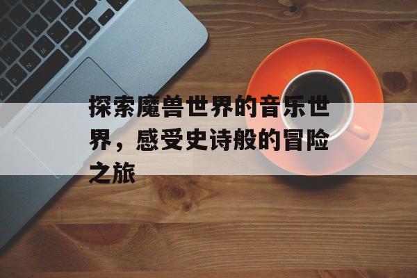 探索魔兽世界的音乐世界，感受史诗般的冒险之旅
