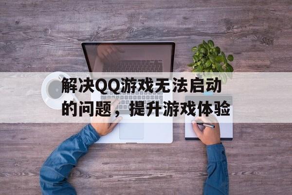 解决QQ游戏无法启动的问题，提升游戏体验