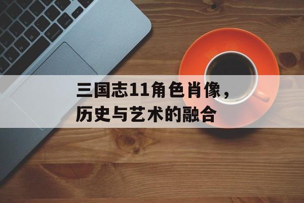 三国志11角色肖像，历史与艺术的融合