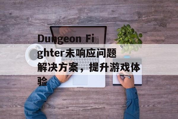 Dungeon Fighter未响应问题解决方案，提升游戏体验