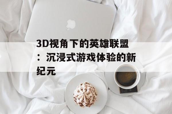 3D视角下的英雄联盟：沉浸式游戏体验的新纪元