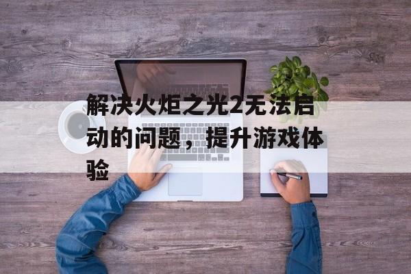 解决火炬之光2无法启动的问题，提升游戏体验