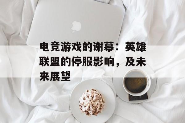 电竞游戏的谢幕：英雄联盟的停服影响，及未来展望