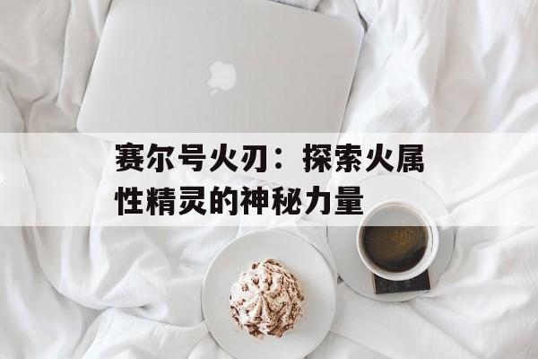 赛尔号火刃：探索火属性精灵的神秘力量