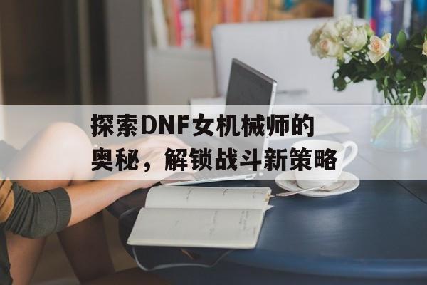 探索DNF女机械师的奥秘，解锁战斗新策略