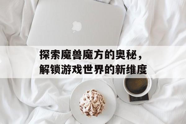 探索魔兽魔方的奥秘，解锁游戏世界的新维度