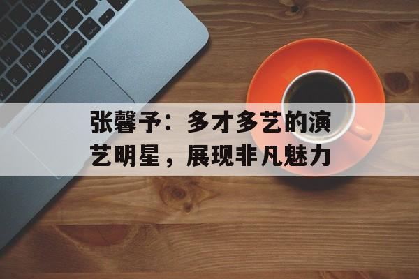 张馨予：多才多艺的演艺明星，展现非凡魅力