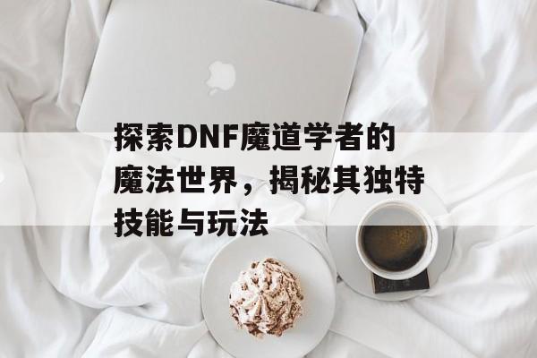 探索DNF魔道学者的魔法世界，揭秘其独特技能与玩法