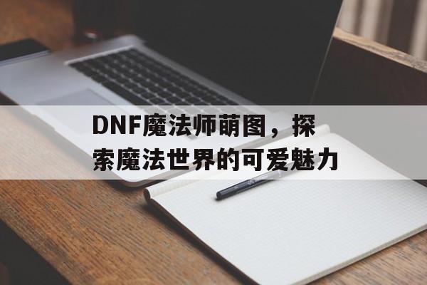 DNF魔法师萌图，探索魔法世界的可爱魅力