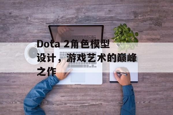 Dota 2角色模型设计，游戏艺术的巅峰之作