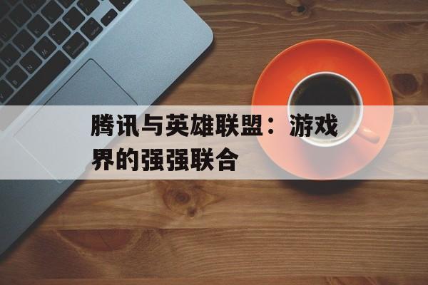 腾讯与英雄联盟：游戏界的强强联合