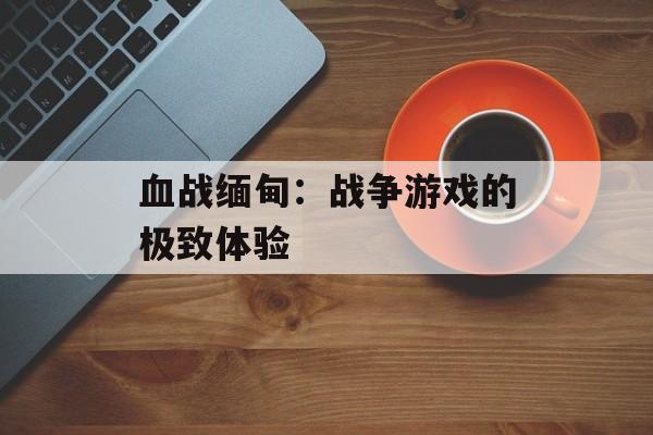 血战缅甸：战争游戏的极致体验