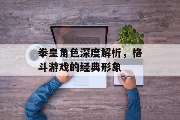 拳皇角色深度解析，格斗游戏的经典形象