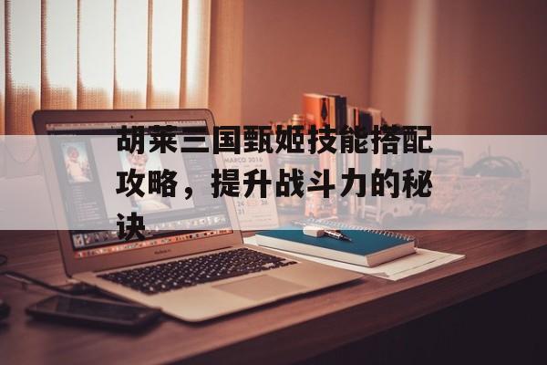 胡莱三国甄姬技能搭配攻略，提升战斗力的秘诀