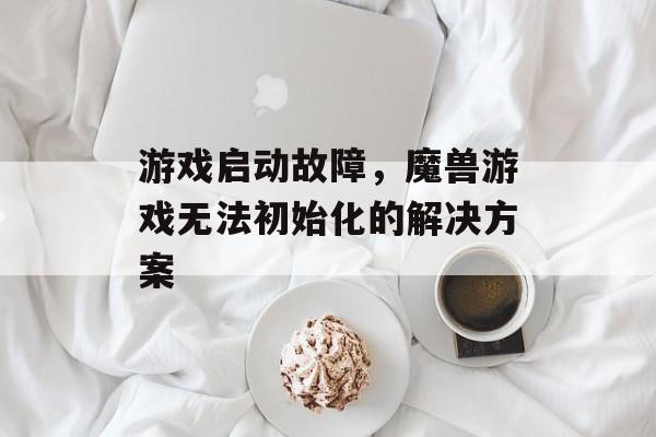 游戏启动故障，魔兽游戏无法初始化的解决方案