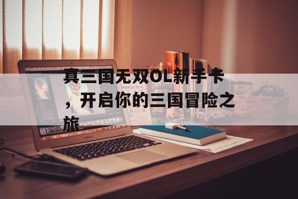 真三国无双OL新手卡，开启你的三国冒险之旅