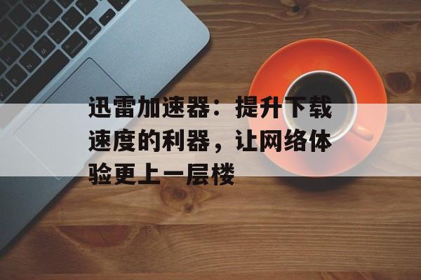 迅雷加速器：提升下载速度的利器，让网络体验更上一层楼