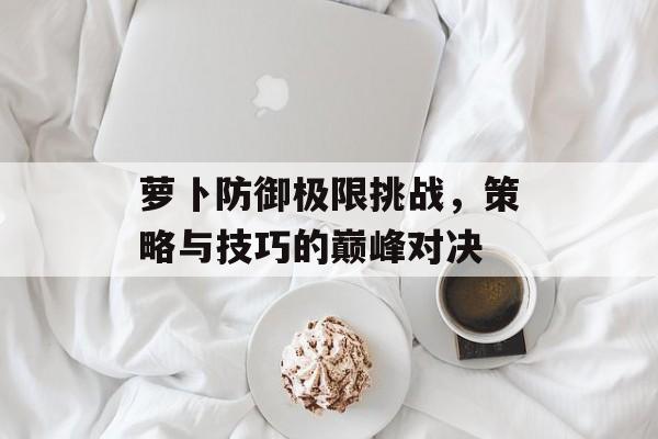萝卜防御极限挑战，策略与技巧的巅峰对决