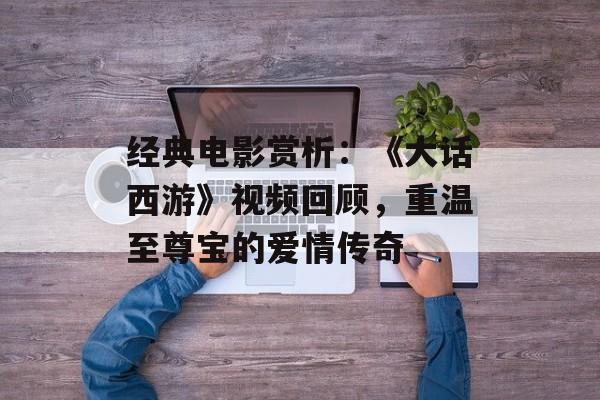 经典电影赏析：《大话西游》视频回顾，重温至尊宝的爱情传奇