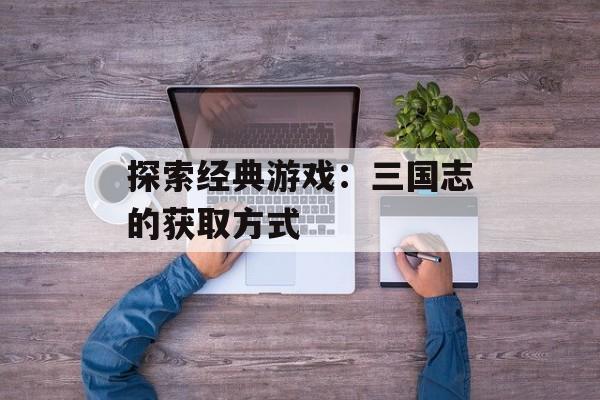 探索经典游戏：三国志的获取方式
