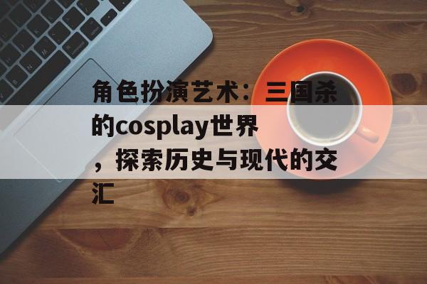 角色扮演艺术：三国杀的cosplay世界，探索历史与现代的交汇