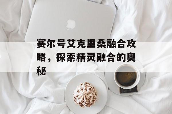 赛尔号艾克里桑融合攻略，探索精灵融合的奥秘