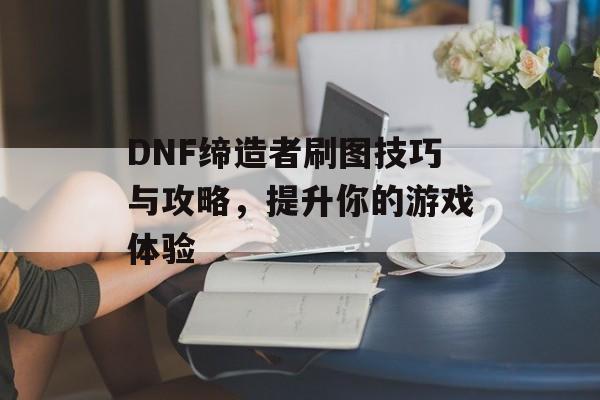 DNF缔造者刷图技巧与攻略，提升你的游戏体验