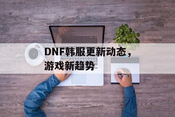 DNF韩服更新动态，游戏新趋势