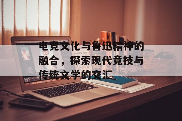 电竞文化与鲁迅精神的融合，探索现代竞技与传统文学的交汇