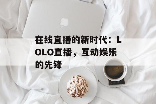 在线直播的新时代：LOLO直播，互动娱乐的先锋
