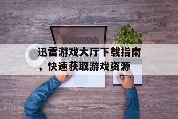 迅雷游戏大厅下载指南，快速获取游戏资源