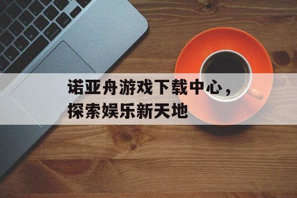 诺亚舟游戏下载中心，探索娱乐新天地